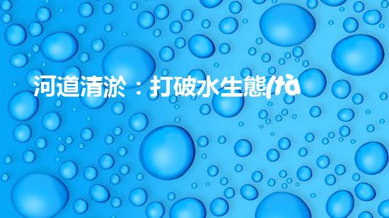河道清淤：打破水生態(tài)限制，實(shí)現(xiàn)持續(xù)發(fā)展的關(guān)鍵嗎？